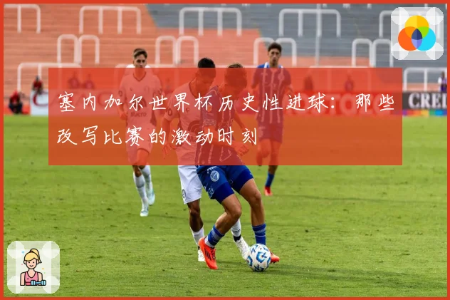 塞内加尔世界杯历史性进球：那些改写比赛的激动时刻