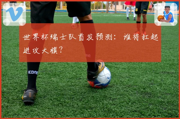 世界杯瑞士队首发预测:谁将扛起进攻大旗?