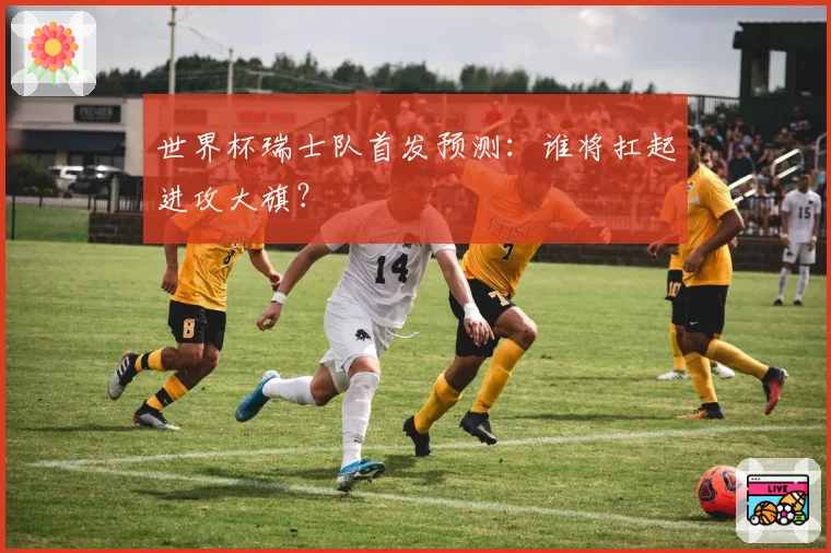 世界杯瑞士队首发预测:谁将扛起进攻大旗?