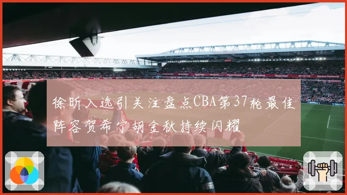 徐昕入选引关注盘点CBA第37轮最佳阵容贺希宁胡金秋持续闪耀