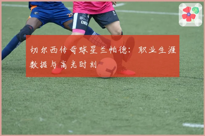 切尔西传奇球星兰帕德:职业生涯数据与高光时刻