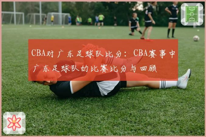 CBA对广东足球队比分:CBA赛事中广东足球队的比赛比分与回顾