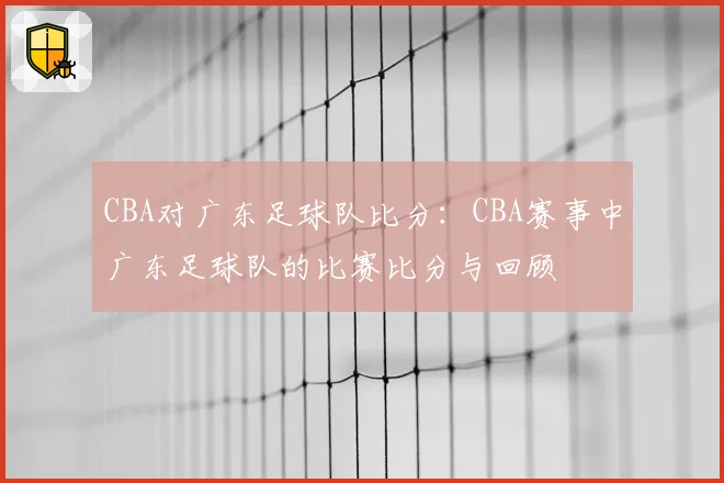 CBA对广东足球队比分:CBA赛事中广东足球队的比赛比分与回顾